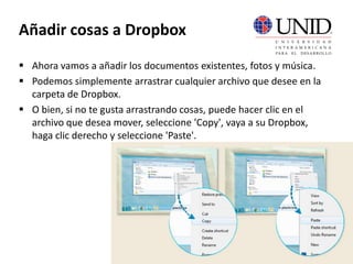 Añadir cosas a Dropbox
 Ahora vamos a añadir los documentos existentes, fotos y música.
 Podemos simplemente arrastrar cualquier archivo que desee en la
carpeta de Dropbox.
 O bien, si no te gusta arrastrando cosas, puede hacer clic en el
archivo que desea mover, seleccione 'Copy', vaya a su Dropbox,
haga clic derecho y seleccione 'Paste'.
 