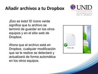 Añadir archivos a tu Dropbox
¡Eso es todo! El ícono verde
significa que tu archivo se
terminó de guardar en los otros
equipos y en el sitio web de
Dropbox.
Ahora que el archivo está en
Dropbox, cualquier modificación
que se le realice se detectará y
actualizará de forma automática
en los otros equipos.
 