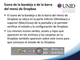 Ícono de la bandeja o de la barra
del menú de Dropbox
 El ícono de la bandeja o de la barra del menú de
Dropbox se ubica en la parte inferior (Windows) o
superior (Mac/Linux) de la pantalla y te permite
verificar el estado y la configuración de Dropbox.
 Los mismos íconos verdes, azules y rojos que
aparecen en los archivos y las carpetas en tu
Dropbox también aparecen sobre este ícono para
que conozcas el estado de tu Dropbox.
 