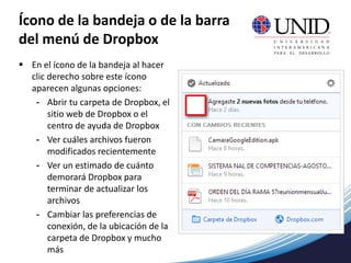 Ícono de la bandeja o de la barra
del menú de Dropbox
 En el ícono de la bandeja al hacer
clic derecho sobre este ícono
aparecen algunas opciones:
- Abrir tu carpeta de Dropbox, el
sitio web de Dropbox o el
centro de ayuda de Dropbox
- Ver cuáles archivos fueron
modificados recientemente
- Ver un estimado de cuánto
demorará Dropbox para
terminar de actualizar los
archivos
- Cambiar las preferencias de
conexión, de la ubicación de la
carpeta de Dropbox y mucho
más
 
