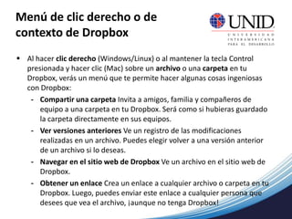 Menú de clic derecho o de
contexto de Dropbox
 Al hacer clic derecho (Windows/Linux) o al mantener la tecla Control
presionada y hacer clic (Mac) sobre un archivo o una carpeta en tu
Dropbox, verás un menú que te permite hacer algunas cosas ingeniosas
con Dropbox:
- Compartir una carpeta Invita a amigos, familia y compañeros de
equipo a una carpeta en tu Dropbox. Será como si hubieras guardado
la carpeta directamente en sus equipos.
- Ver versiones anteriores Ve un registro de las modificaciones
realizadas en un archivo. Puedes elegir volver a una versión anterior
de un archivo si lo deseas.
- Navegar en el sitio web de Dropbox Ve un archivo en el sitio web de
Dropbox.
- Obtener un enlace Crea un enlace a cualquier archivo o carpeta en tu
Dropbox. Luego, puedes enviar este enlace a cualquier persona que
desees que vea el archivo, ¡aunque no tenga Dropbox!
 