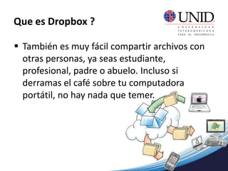  También es muy fácil compartir archivos con
otras personas, ya seas estudiante,
profesional, padre o abuelo. Incluso si
derramas el café sobre tu computadora
portátil, no hay nada que temer.
Que es Dropbox ?
 