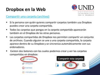  Si la persona con quién quieres compartir carpetas también usa Dropbox
puedes crear una carpeta compartida.
 Todos las carpetas que pongas en la carpeta compartida aparecerán
también en el Dropbox de las otras personas.
 Las carpetas compartidas de Dropbox nos permiten compartir un conjunto
de archivos. Cuando alguien se une a una carpeta compartida, la carpeta
aparece dentro de su Dropbox y se sincroniza automáticamente con sus
ordenadores.
 Existen dos botones con los cuales podemos crear y ver las carpetas
compartidas en dropbox:
Compartir una carpeta (archivo)
Dropbox en la Web
 