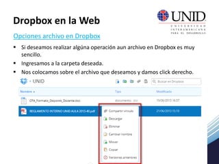  Si deseamos realizar algúna operación aun archivo en Dropbox es muy
sencillo.
 Ingresamos a la carpeta deseada.
 Nos colocamos sobre el archivo que deseamos y damos click derecho.
Opciones archivo en Dropbox
Dropbox en la Web
 