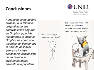 Conclusiones
Aunque tu computadora
colapse, o tu teléfono
caiga al agua, tus
archivos están seguros
en Dropbox y podrás
restaurarlos al instante.
Dropbox es como una
máquina del tiempo que
te permite deshacer
errores e incluso
deshacer la eliminación
de archivos que
involuntariamente
enviaste a la papelera.
 