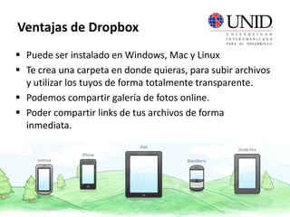  Puede ser instalado en Windows, Mac y Linux
 Te crea una carpeta en donde quieras, para subir archivos
y utilizar los tuyos de forma totalmente transparente.
 Podemos compartir galería de fotos online.
 Poder compartir links de tus archivos de forma
inmediata.
Ventajas de Dropbox
 