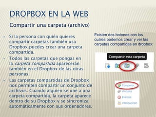  Si la persona con quién quieres
compartir carpetas también usa
Dropbox puedes crear una carpeta
compartida.
 Todos las carpetas que pongas en
la carpeta compartida aparecerán
también en el Dropbox de las otras
personas.
 Las carpetas compartidas de Dropbox
nos permiten compartir un conjunto de
archivos. Cuando alguien se une a una
carpeta compartida, la carpeta aparece
dentro de su Dropbox y se sincroniza
automáticamente con sus ordenadores.
Compartir una carpeta (archivo)
DROPBOX EN LA WEB
Existen dos botones con los
cuales podemos crear y ver las
carpetas compartidas en dropbox:
 