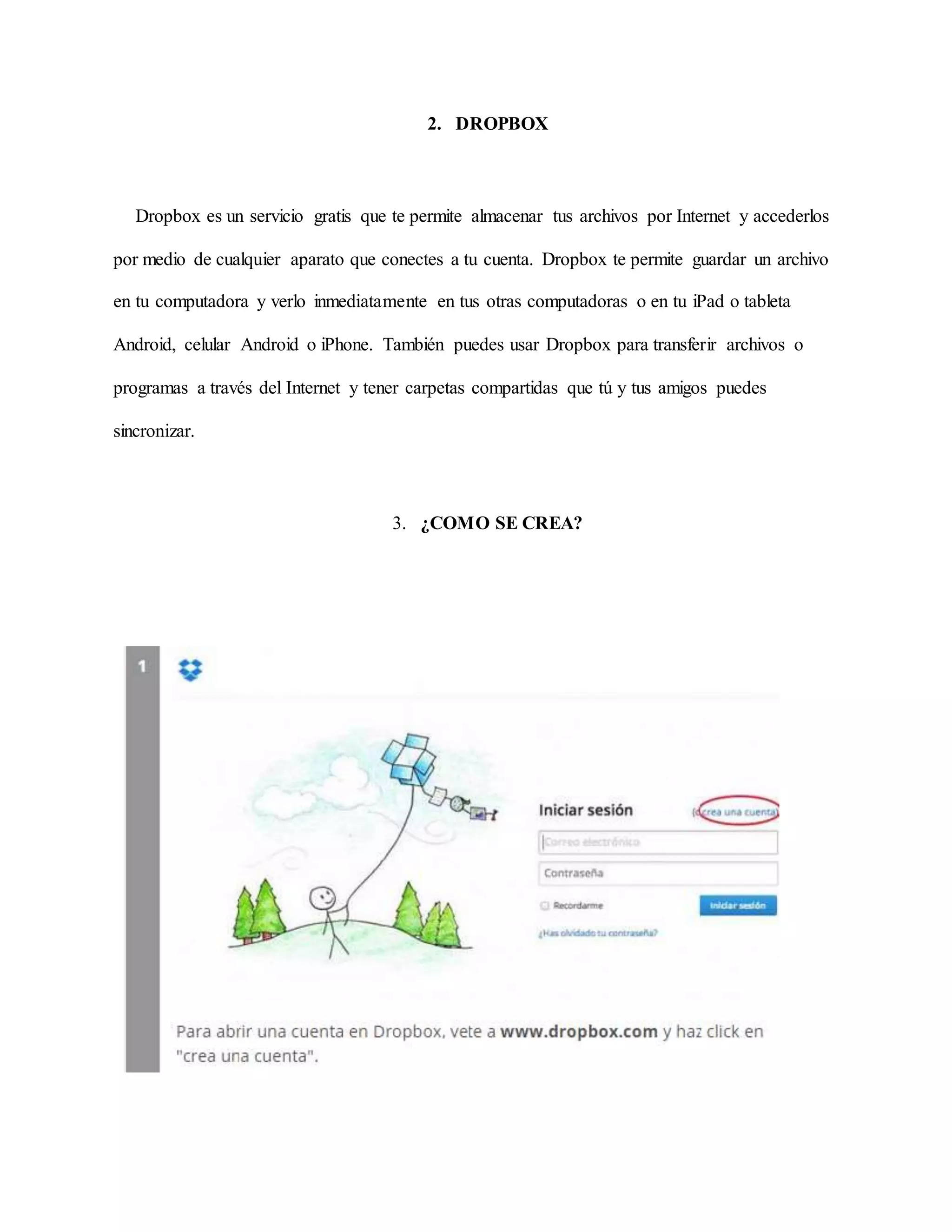 2. DROPBOX 
Dropbox es un servicio gratis que te permite almacenar tus archivos por Internet y accederlos 
por medio de cualquier aparato que conectes a tu cuenta. Dropbox te permite guardar un archivo 
en tu computadora y verlo inmediatamente en tus otras computadoras o en tu iPad o tableta 
Android, celular Android o iPhone. También puedes usar Dropbox para transferir archivos o 
programas a través del Internet y tener carpetas compartidas que tú y tus amigos puedes 
sincronizar. 
3. ¿COMO SE CREA? 
 