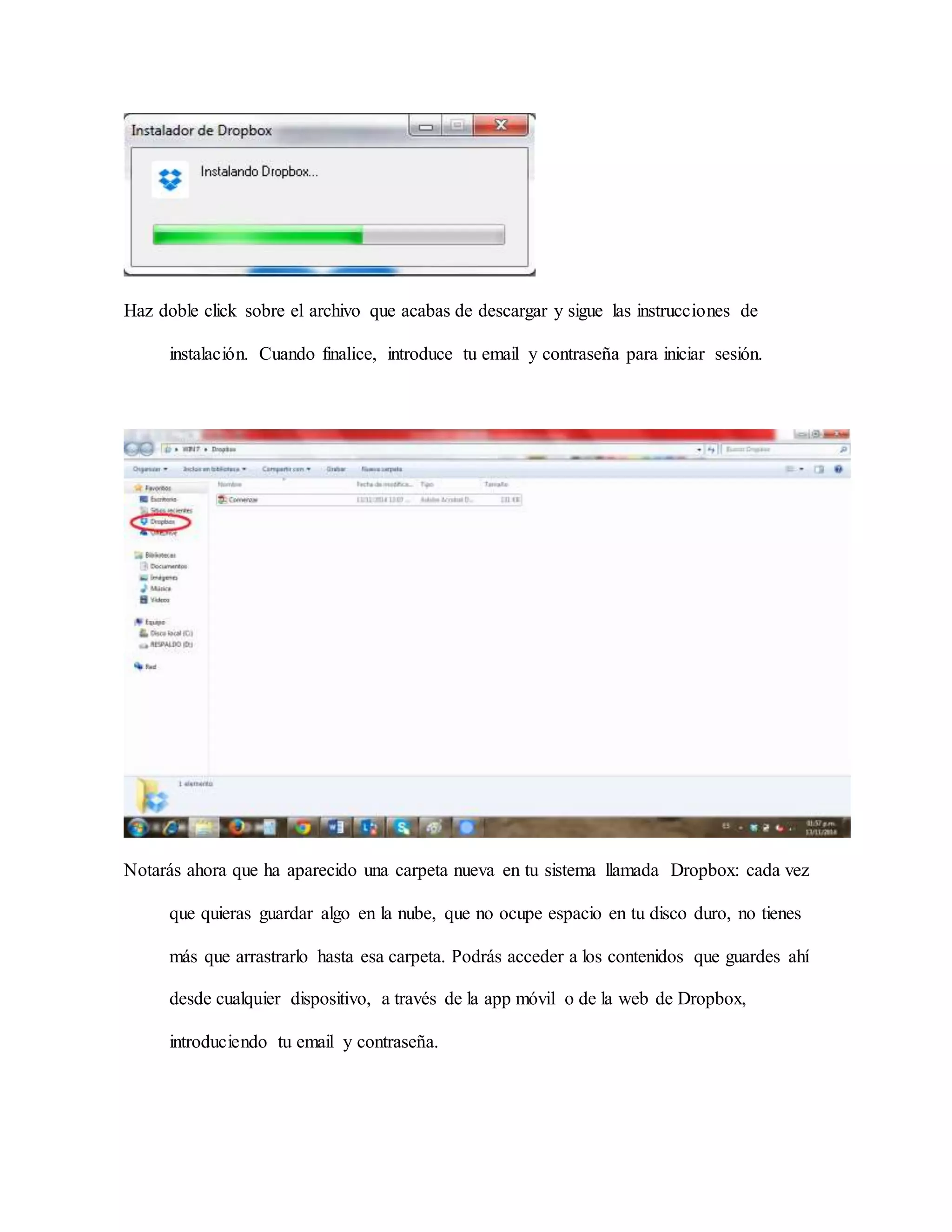 Haz doble click sobre el archivo que acabas de descargar y sigue las instrucciones de 
instalación. Cuando finalice, introduce tu email y contraseña para iniciar sesión. 
Notarás ahora que ha aparecido una carpeta nueva en tu sistema llamada Dropbox: cada vez 
que quieras guardar algo en la nube, que no ocupe espacio en tu disco duro, no tienes 
más que arrastrarlo hasta esa carpeta. Podrás acceder a los contenidos que guardes ahí 
desde cualquier dispositivo, a través de la app móvil o de la web de Dropbox, 
introduciendo tu email y contraseña. 
 