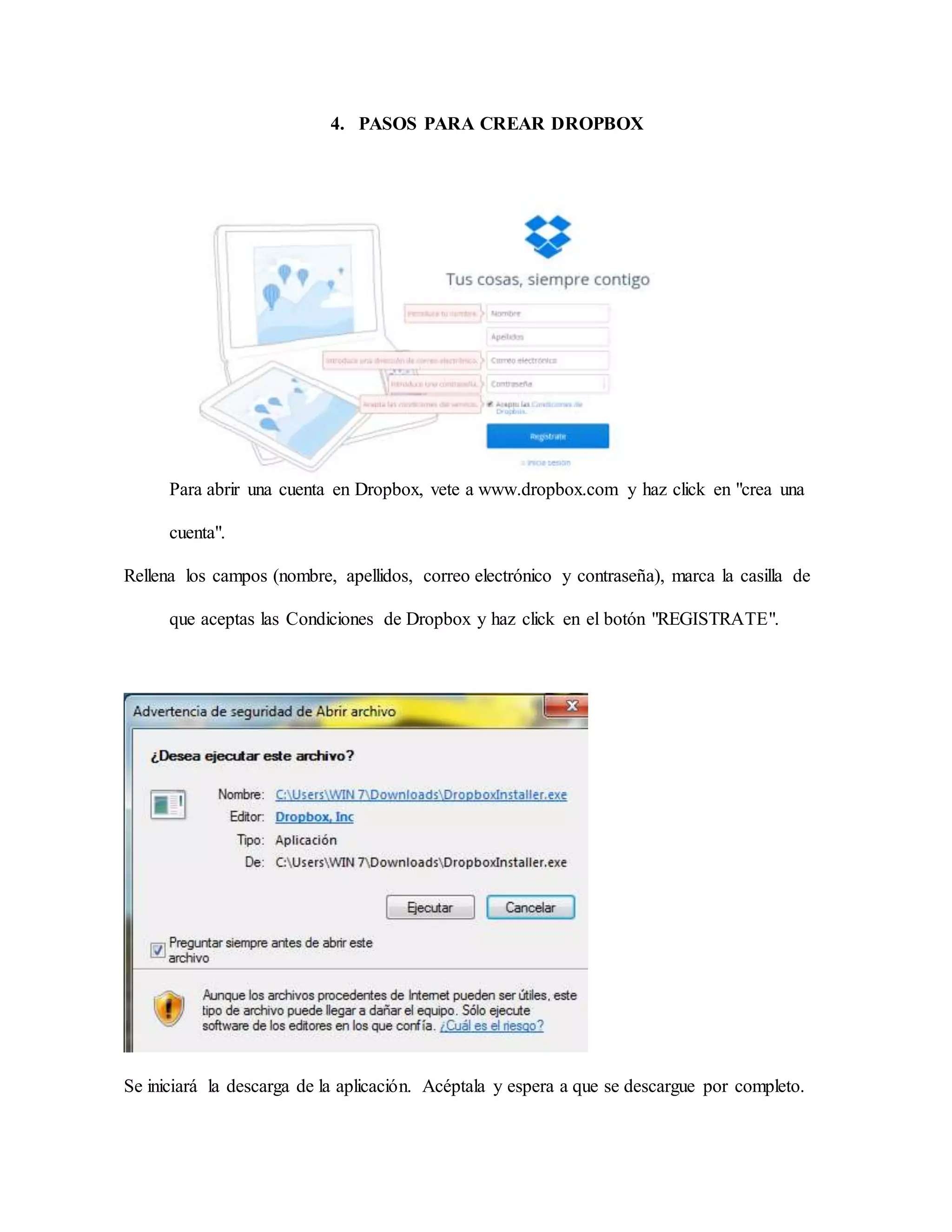 4. PASOS PARA CREAR DROPBOX 
Para abrir una cuenta en Dropbox, vete a www.dropbox.com y haz click en "crea una 
cuenta". 
Rellena los campos (nombre, apellidos, correo electrónico y contraseña), marca la casilla de 
que aceptas las Condiciones de Dropbox y haz click en el botón "REGISTRATE". 
Se iniciará la descarga de la aplicación. Acéptala y espera a que se descargue por completo. 
 