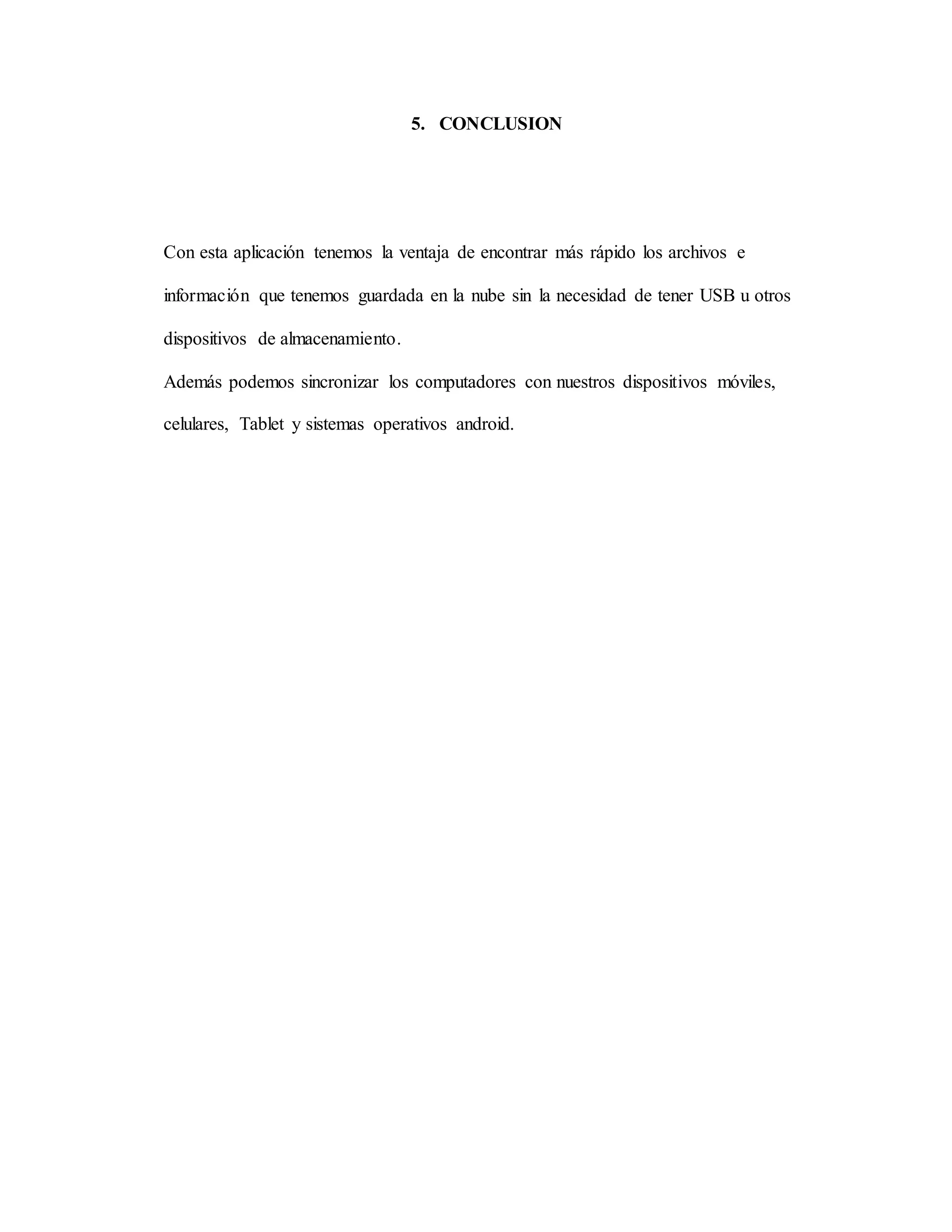 5. CONCLUSION 
Con esta aplicación tenemos la ventaja de encontrar más rápido los archivos e 
información que tenemos guardada en la nube sin la necesidad de tener USB u otros 
dispositivos de almacenamiento. 
Además podemos sincronizar los computadores con nuestros dispositivos móviles, 
celulares, Tablet y sistemas operativos android. 
 