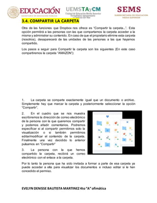 EVELYN DENISSE BAUTISTA MARTINEZ 4to“A”ofimática
3.4. COMPARTIR LA CARPETA
Otra de las funciones que Dropbox nos ofrece es “Compartir la carpeta...”. Esta
opción permitirá a las personas con las que compartamos la carpeta acceder a la
misma y administrar su contenido. En caso de que el propietario elimine esta carpeta
(nosotros), desaparecerá de las unidades de las personas a las que hayamos
compartido.
Los pasos a seguir para Compartir la carpeta son los siguientes (En este caso
compartiremos la carpeta “AMAZON”):
1. La carpeta se comparte exactamente igual que un documento o archivo.
Simplemente hay que marcar la carpeta y posteriormente seleccionar la opción
“Compartir”.
2. En el cuadro que se nos muestra
escribiremos la dirección de correo electrónico
de la persona con la que queremos compartir
y podemos añadir comentarios. Podremos
especificar si al compartir permitimos solo la
visualización o si también permitimos
editar/modificar el contenido de la carpeta.
Finalmente una vez decidido lo anterior
pulsamos en “Compartir”
3. La persona con la que hemos
compartido la carpeta, recibirá un correo
electrónico con el enlace a la carpeta.
Por lo tanto la persona que ha sido invitada a formar a parte de esa carpeta ya
puede acceder a ella para visualizar los documentos e incluso editar si le han
concedido el permiso.
 