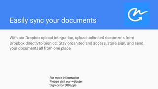 Easily sync your documents
With our Dropbox upload integration, upload unlimited documents from
Dropbox directly to Sign.cc. Stay organized and access, store, sign, and send
your documents all from one place.
For more information
Please visit our website
Sign.cc by 500apps
 