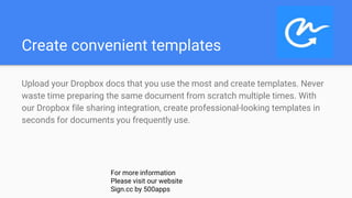 Create convenient templates
Upload your Dropbox docs that you use the most and create templates. Never
waste time preparing the same document from scratch multiple times. With
our Dropbox file sharing integration, create professional-looking templates in
seconds for documents you frequently use.
For more information
Please visit our website
Sign.cc by 500apps
 