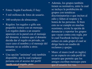 
                                               Además, los grupos también
                                               tienen su normativa, entre la cual

    Fotos: Según Facebook,13 hay:              se incluye la prohibición de
                                               grupos con temáticas

    5 mil millones de fotos de usuario.        discriminatorias o que inciten al

    160 terabytes de almacenaje.               odio y falten al respeto y la
                                               honra de las personas. Si bien

    Regalos: los regalos o gifts son           esto no se cumple en muchas
    pequeños íconos con un mensaje.            ocasiones, existe la opción de
    Los regalos dados a un usuario             denunciar y reportar los grupos
    aparecen en la pared con el mensaje        que vayan contra esta regla, por
    del donante, a menos que el donante        lo cual Facebook incluye un
    decida dar el regalo en privado, en        enlace en cada grupo el cual se
    cuyo caso el nombre y el mensaje del       dirige hacia un cuadro de
    donante no se exhibe a otros               reclamos y quejas.
    usuarios.
                                           
                                               Muro: el muro (wall en inglés)

    Una opción "anónima" está también          es un espacio en cada perfil de
    disponible, por la cual cualquier          usuario que permite que los
    persona con el acceso del perfil           amigos escriban mensajes para
    puede ver el regalo, pero                  que el usuario los vea.
 