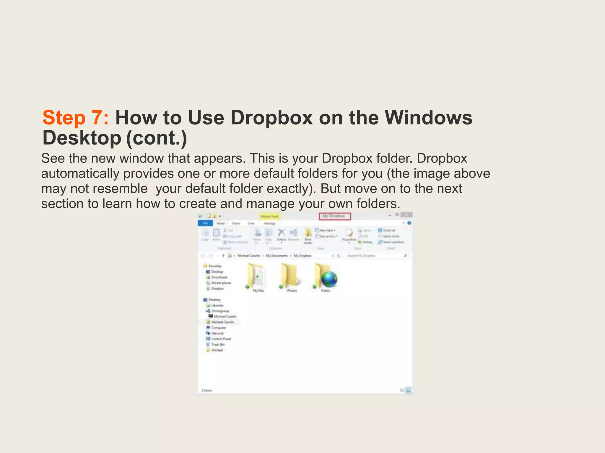 Step 7: How to Use Dropbox on the Windows
Desktop (cont.)
See the new window that appears. This is your Dropbox folder. Dropbox
automatically provides one or more default folders for you (the image above
may not resemble your default folder exactly). But move on to the next
section to learn how to create and manage your own folders.
 