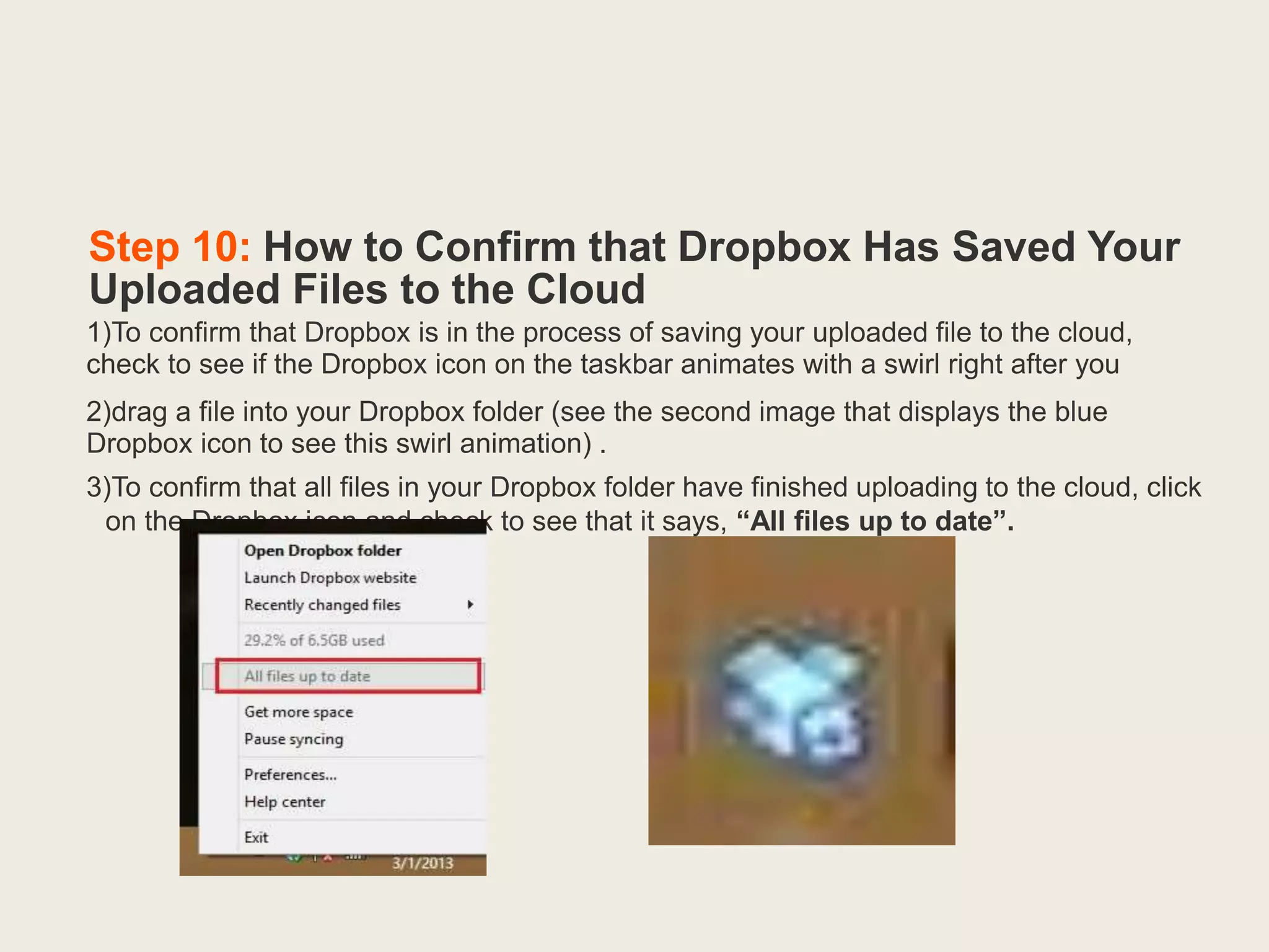 Step 10: How to Confirm that Dropbox Has Saved Your
Uploaded Files to the Cloud
1)To confirm that Dropbox is in the process of saving your uploaded file to the cloud,
check to see if the Dropbox icon on the taskbar animates with a swirl right after you
2)drag a file into your Dropbox folder (see the second image that displays the blue
Dropbox icon to see this swirl animation) .
3)To confirm that all files in your Dropbox folder have finished uploading to the cloud, click
on the Dropbox icon and check to see that it says, “All files up to date”.
 