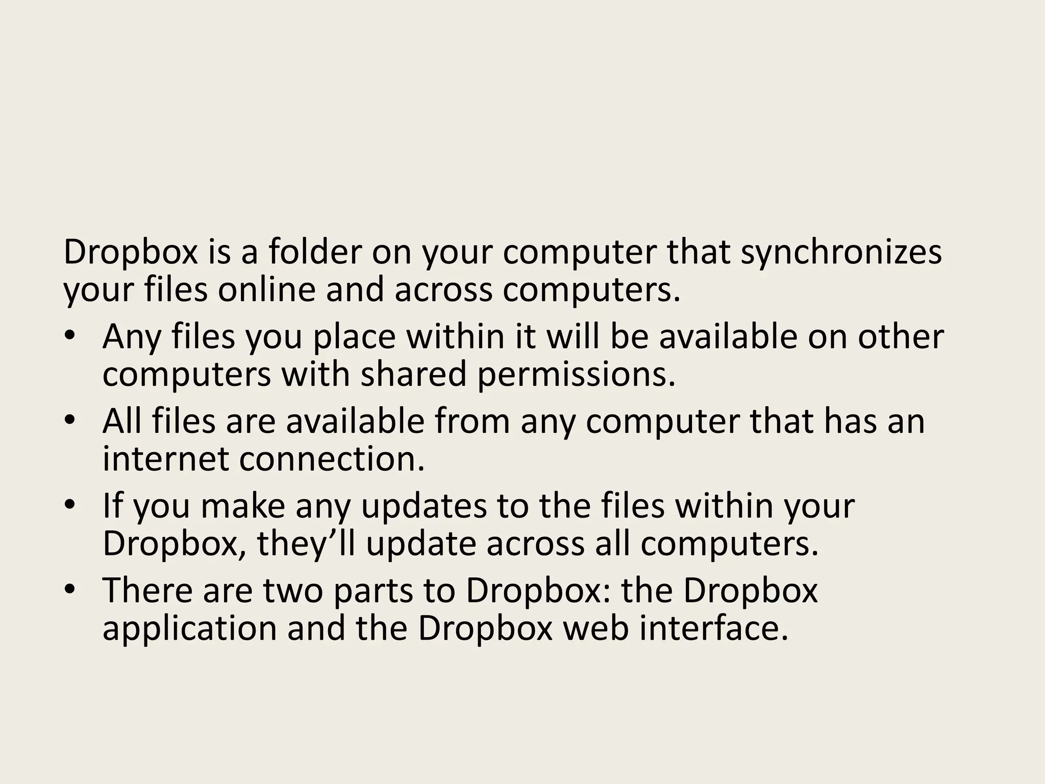 Dropbox is a folder on your computer that synchronizes
your files online and across computers.
• Any files you place within it will be available on other
computers with shared permissions.
• All files are available from any computer that has an
internet connection.
• If you make any updates to the files within your
Dropbox, they’ll update across all computers.
• There are two parts to Dropbox: the Dropbox
application and the Dropbox web interface.
 