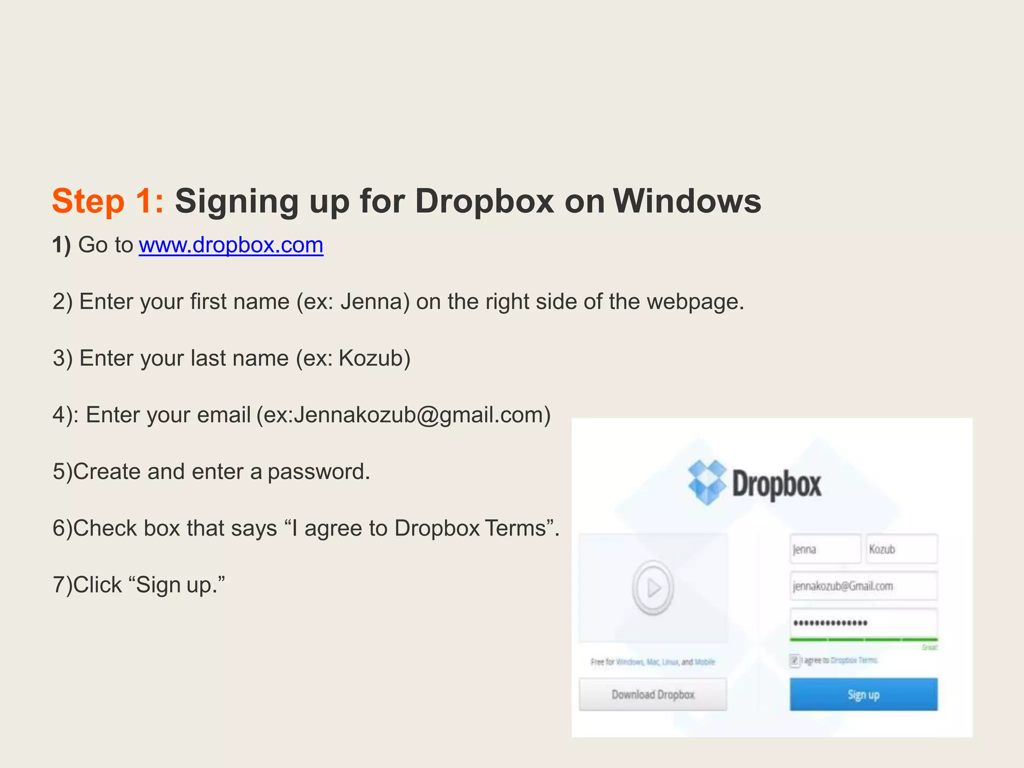 Step 1: Signing up for Dropbox on Windows
1) Go to www.dropbox.com
2) Enter your first name (ex: Jenna) on the right side of the webpage.
3) Enter your last name (ex: Kozub)
4): Enter your email (ex:Jennakozub@gmail.com)
5)Create and enter a password.
6)Check box that says “I agree to Dropbox Terms”.
7)Click “Sign up.”
 