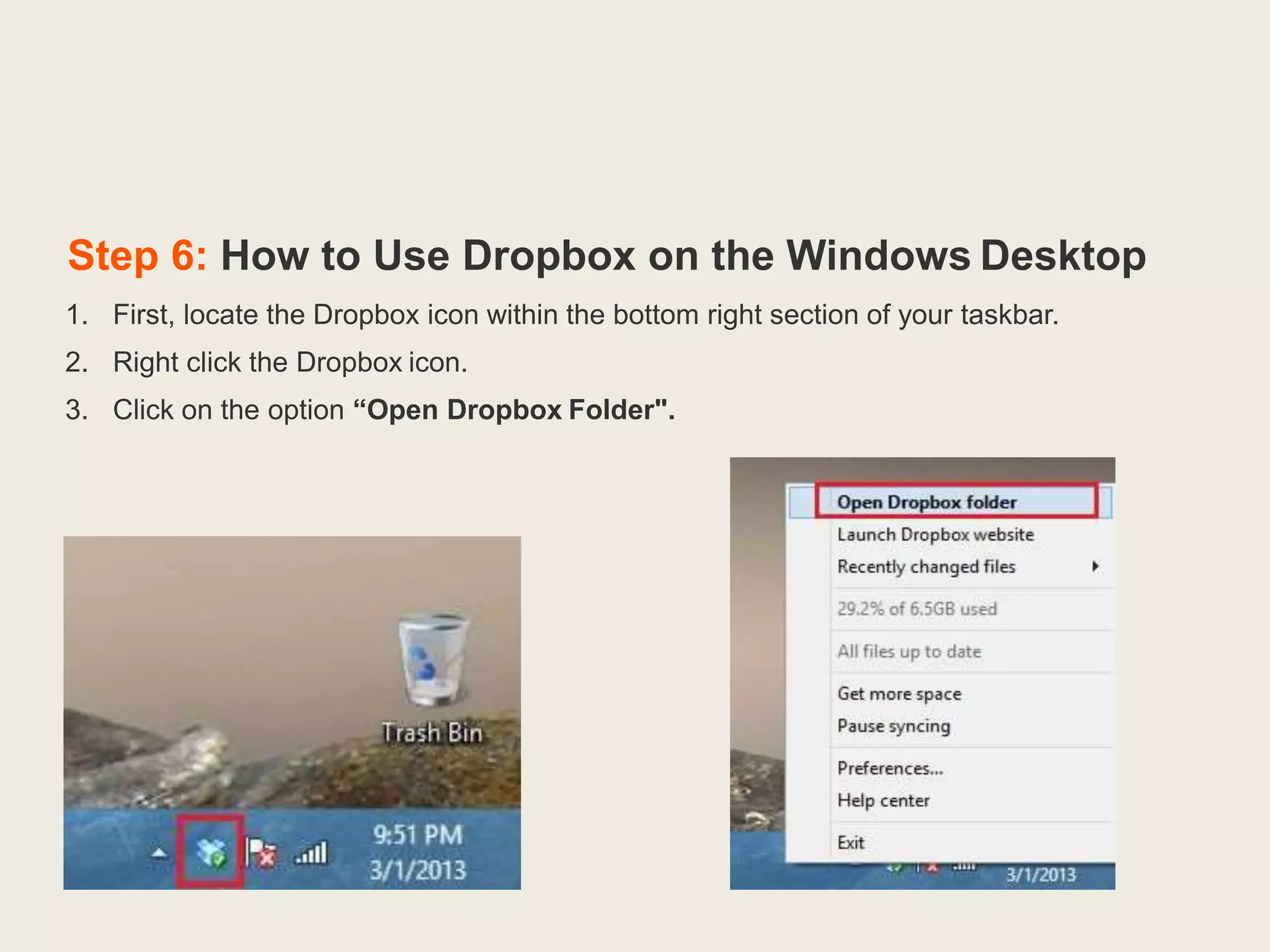 Step 6: How to Use Dropbox on the Windows Desktop
1. First, locate the Dropbox icon within the bottom right section of your taskbar.
2. Right click the Dropbox icon.
3. Click on the option “Open Dropbox Folder".
 