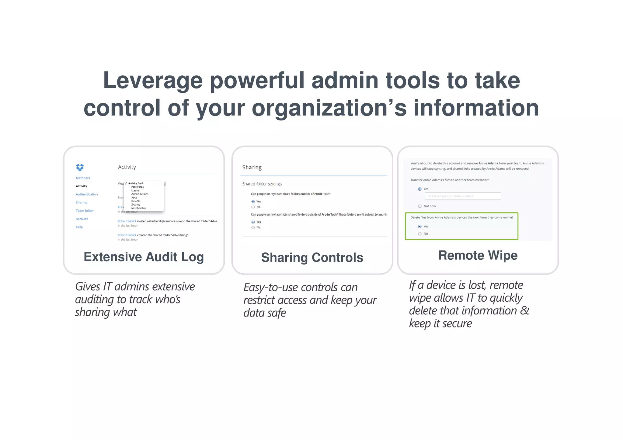 Leverage powerful admin tools to take 
control of your organization’s information 
Extensive Audit Log Sharing Controls Remote Wipe 
Gives IT admins extensive 
auditing to track who’s 
sharing what 
If a device is lost, remote 
wipe allows IT to quickly 
delete that information & 
keep it secure 
Easy-to-use controls can 
restrict access and keep your 
data safe 
 