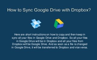 Here are short instructions on how to copy and then keep in
sync all your files in Google Drive and Dropbox. So all your files
    in Google Drive will be in Dropbox and all your files from
 Dropbox will be Google Drive. And as soon as a file is changed
in Google Drive, it will be transferred to Dropbox and vice versa.
 