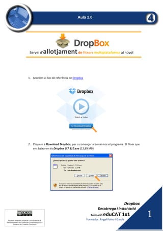 Dropbox 
 Descàrrega i instal∙lació 
Formació eduCAT 1x1 
Formador: Àngel Paíno i García  
1 
Aquesta obra està subjecta a una llicència de
Reconeixement-NoComercial-CompartirIgual 3.0
Espanya de Creative Commons
 
 
Servei d’allotjament de fitxers multiplataforma al núvol 
 
 
1. Accedim al lloc de referència de Dropbox  
 
 
2. Cliquem a Download Dropbox, per a començar a baixar‐nos el programa. El fitxer que 
ens baixarem és Dropbox 0.7.110.exe (12,89 MB) 
 
 
 