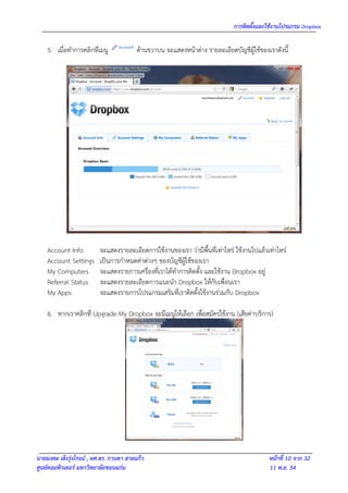 การติดตั้งและใช้งานโปรแกรม Dropbox

    5. เมื่อทาการคลิกที่เมนู             ด้านขวาบน จะแสดงหน้าต่าง รายละเอียดบัญชีผู้ใช้ของเราดังนี้




    Account Info         จะแสดงรายละเอียดการใช้งานของเรา ว่ามีพื้นที่เท่าไหร่ ใช้งานไปแล้วเท่าไหร่
    Account Settings     เป็นการกาหนดค่าต่างๆ ของบัญชีผู้ใช้ของเรา
    My Computers         จะแสดงรายการเครื่องที่เราได้ทาการติดตั้ง และใช้งาน Dropbox อยู่
    Referral Status      จะแสดงรายละเอียดการแนะนา Dropbox ให้กับเพื่อนเรา
    My Apps              จะแสดงรายการโปรแกรมเสริมที่เราติดตั้งใช้งานร่วมกับ Dropbox

    6. หากเราคลิกที่ Upgrade My Dropbox จะมีเมนูให้เลือก เพื่อสมัครใช้งาน (เสียค่าบริการ)




นายมงคล เต็งรุ่งโรจน์ , ผศ.ดร. กานดา สายแก้ว                                               หน้าที่ 10 จาก 32
ศูนย์คอมพิวเตอร์ มหาวิทยาลัยขอนแก่น                                                        11 พ.ย. 54
 