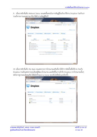 การติดตั้งและใช้งานโปรแกรม Dropbox

    9. เมื่อเราคลิกที่แท็บ Referral Status จะแสดขั้นตอนในการเชิญผู้อื่นเข้ามาใช้งาน Dropbox ร่วมกับเรา
    รวมถึงรายการและสถานะ ที่เราได้ทาการเชิญผู้อื่นไว้




    10. เมื่อเราคลิกที่แท็บ My Apps จะแสดงรายการโปรแกรมเสริมที่เราได้ทาการติดตั้งเพื่อใช้งาน ร่วมกับ
    Dropbox รวมถึงแสดงรายละเอียดผู้พัฒนาโปรแกรม และสิทธิ์ในการเข้าถึง Dropbox จากโปรแกรมนั้นๆ
    หลังจากดูรายละเอียดเสร็จ ให้คลิกที่ Back to home จะกลับไปที่หน้าแรกอีกครั้ง




นายมงคล เต็งรุ่งโรจน์ , ผศ.ดร. กานดา สายแก้ว                                            หน้าที่ 12 จาก 32
ศูนย์คอมพิวเตอร์ มหาวิทยาลัยขอนแก่น                                                     11 พ.ย. 54
 