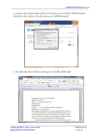 การติดตั้งและใช้งานโปรแกรม Dropbox

    16. และหากเราต้องการดูรายละเอียด file นั้น ณ ช่วงเวลาใดๆ เราสามารถ คลิกที่ file นั้นได้เลย โดยจะมี
    หน้าต่างให้เรา เลือกว่าจะเปิด file นั้น หรือ Download มาเก็บไว้ที่เครื่องก่อนก็ได้




    17. ในกรณีที่เราเลือกเปิด file นั้น โปรแกรมก็จะแสดง file นั้นๆ ขึ้นมาเพื่อให้เราดูได้




นายมงคล เต็งรุ่งโรจน์ , ผศ.ดร. กานดา สายแก้ว                                                  หน้าที่ 16 จาก 32
ศูนย์คอมพิวเตอร์ มหาวิทยาลัยขอนแก่น                                                           11 พ.ย. 54
 