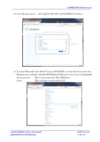 การติดตั้งและใช้งานโปรแกรม Dropbox

    18. หากเราเลือกเมนู Copy to …. จะปรากฎหน้าต่างให้เราเลือกว่าจะย้ายไปยังที่ใด (ใน Dropbox)




    19. ใน Folder ทั้งหมด จะมี Folder พิเศษ ที่ Dropbox ได้เตรียมไว้ให้เรา 2 folders คือ Photos และ Public
        ที่จะไม่สามารถลบ, เคลื่อนย้าย หรือเปลี่ยนชื่อได้ ซึ่งเมื่อเราคลิกที่แถวของ Folder Photos จะมีเมนูพิเศษคือ
        Download folder          ใช้ในการ Download folder นี้ลงมาไว้ที่เครื่องเรา
        Gallery                  ใช้ในการเข้าไปดูรายการรูปภาพ ที่เราเก็บไว้




นายมงคล เต็งรุ่งโรจน์ , ผศ.ดร. กานดา สายแก้ว                                                หน้าที่ 17 จาก 32
ศูนย์คอมพิวเตอร์ มหาวิทยาลัยขอนแก่น                                                         11 พ.ย. 54
 