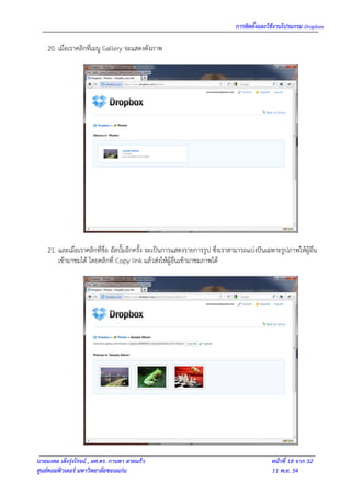 การติดตั้งและใช้งานโปรแกรม Dropbox

    20. เมื่อเราคลิกที่เมนู Gallery จะแสดงดังภาพ




    21. และเมื่อเราคลิกที่ชื่อ อัลบั้มอีกครั้ง จะเป็นการแสดงรายการรูป ซึ่งเราสามารถแบ่งปันเฉพาะรูปภาพให้ผู้อื่น
        เข้ามาชมได้ โดยคลิกที่ Copy link แล้วส่งให้ผู้อื่นเข้ามาชมภาพได้




นายมงคล เต็งรุ่งโรจน์ , ผศ.ดร. กานดา สายแก้ว                                                 หน้าที่ 18 จาก 32
ศูนย์คอมพิวเตอร์ มหาวิทยาลัยขอนแก่น                                                          11 พ.ย. 54
 