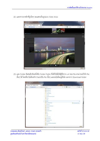 การติดตั้งและใช้งานโปรแกรม Dropbox


    22. และหากเราคลิกที่รูปใดๆ จะแสดงเป็นรูปแบบ Slide show




    23. และ Folder พิเศษอีกอันหนึ่งคือ Folder Public ซึ่งมีไว้เพื่อให้ผู้ที่ทราบ url ของ file สามารถเข้าถึง file
        นั้นๆ ได้ โดยที่เราไม่ต้องทาการแบ่งปัน file นั้นๆ และจะไม่มีเมนูอื่นใด นอกจาก Download folder




นายมงคล เต็งรุ่งโรจน์ , ผศ.ดร. กานดา สายแก้ว                                                   หน้าที่ 19 จาก 32
ศูนย์คอมพิวเตอร์ มหาวิทยาลัยขอนแก่น                                                            11 พ.ย. 54
 