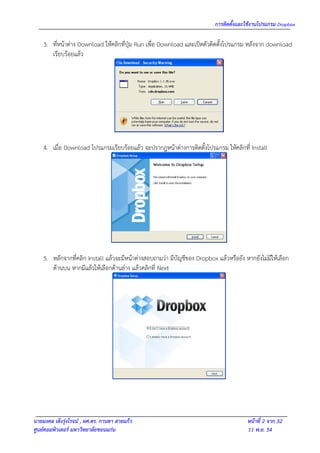การติดตั้งและใช้งานโปรแกรม Dropbox

    3. ที่หน้าต่าง Download ให้คลิกที่ปุ่ม Run เพื่อ Download และเปิดตัวติดตั้งโปรแกรม หลังจาก download
       เรียบร้อยแล้ว




    4. เมื่อ Download โปรแกรมเรียบร้อยแล้ว จะปรากฎหน้าต่างการติดตั้งโปรแกรม ให้คลิกที่ Install




    5. หลักจากที่คลิก Install แล้วจะมีหน้าต่างสอบถามว่า มีบัญชีของ Dropbox แล้วหรือยัง หากยังไม่มีให้เลือก
       ด้านบน หากมีแล้วให้เลือกด้านล่าง แล้วคลิกที่ Next




นายมงคล เต็งรุ่งโรจน์ , ผศ.ดร. กานดา สายแก้ว                                            หน้าที่ 2 จาก 32
ศูนย์คอมพิวเตอร์ มหาวิทยาลัยขอนแก่น                                                     11 พ.ย. 54
 