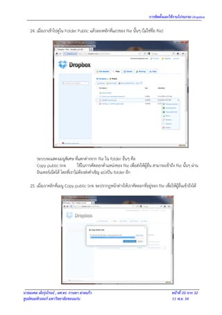 การติดตั้งและใช้งานโปรแกรม Dropbox

    24. เมื่อเราเข้าไปดูใน Folder Public แล้วลองคลิกที่แถวของ file นั้นๆ (ไม่ใช่ชื่อ file)




        ระบบจะแสดงเมนูพิเศษ ที่แตกต่างจาก file ใน folder อื่นๆ คือ
        Copy public link           ใช้ในการคัดลอกตาแหน่งของ file เพื่อส่งให้ผู้อื่น สามารถเข้าถึง file นั้นๆ ผ่าน
        อินเทอร์เน็ตได้ โดยที่เราไม่ต้องส่งคาเชิญ แบ่งปัน folder อีก

    25. เมื่อเราคลิกที่เมนู Copy public link จะปรากฎหน้าต่างให้เราคัดลอกที่อยู่ของ file เพื่อให้ผู้อื่นเข้าถึงได้




นายมงคล เต็งรุ่งโรจน์ , ผศ.ดร. กานดา สายแก้ว                                                     หน้าที่ 20 จาก 32
ศูนย์คอมพิวเตอร์ มหาวิทยาลัยขอนแก่น                                                              11 พ.ย. 54
 