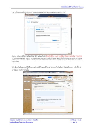 การติดตั้งและใช้งานโปรแกรม Dropbox

    28. เมื่อเราคลิกที่เมนู Options ระบบจะแสดงหน้าต่างตัวเลือกของการแบ่งปัน ดังนี้




    Invite others ใช้ในการเชิญผู้อื่นมาใช้งานร่วมกับเรา โดยต้องใส่ e-mail ของผู้ที่เราต้องการแบ่งปัน รายบุคคล
    เนื่องจากหากส่งไปที่ กลุ่ม e-mail ผู้ที่ตอบรับก่อนจะได้สิทธิ์เข้าใช้งาน ส่วนผู้อื่นที่อยู่ในกลุ่มจะไม่สามารถเข้าใช้
    งานได้เลย

    29. โดยคาเชิญจะถูกส่งไปยัง e-mail ของผู้รับ และผู้รับสามารถตอบรับคาเชิญเข้าร่วมได้โดยการ คลิกที่ link
    ภายใน e-mail คาเชิญนั้น




นายมงคล เต็งรุ่งโรจน์ , ผศ.ดร. กานดา สายแก้ว                                                       หน้าที่ 22 จาก 32
ศูนย์คอมพิวเตอร์ มหาวิทยาลัยขอนแก่น                                                                11 พ.ย. 54
 
