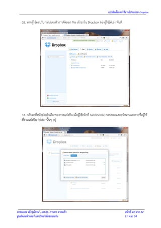 การติดตั้งและใช้งานโปรแกรม Dropbox

    32. หากผู้ใช้ตอบรับ ระบบจะทาการคัดลอก file เข้ามาใน Dropbox ของผู้ใช้ให้เอง ทันที




    33. กลับมาที่หน้าต่างตัวเลือกของการแบ่งปัน เมื่อผู้ใช้คลิกที่ Members(x) ระบบจะแสดงจานวนและรายชื่อผู้ใช้
    ที่ร่วมแบ่งปัน folder นั้นๆ อยู่




นายมงคล เต็งรุ่งโรจน์ , ผศ.ดร. กานดา สายแก้ว                                             หน้าที่ 24 จาก 32
ศูนย์คอมพิวเตอร์ มหาวิทยาลัยขอนแก่น                                                      11 พ.ย. 54
 