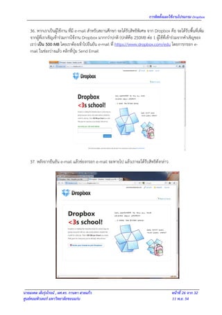 การติดตั้งและใช้งานโปรแกรม Dropbox

    36. หากเราเป็นผู้ใช้งาน ที่มี e-mail สาหรับสถานศึกษา จะได้รับสิทธิพิเศษ จาก Dropbox คือ จะได้รับพื้นที่เพิ่ม
    จากผู้ที่เราเชิญเข้าร่วมการใช้งาน Dropbox มากกว่าปกติ (ปกติคือ 250MB ต่อ 1 ผู้ใช้ที่เข้าร่วมจากคาเชิญของ
    เรา) เป็น 500 MB โดยเราต้องเข้าไปยืนยัน e-mail ที่ https://www.dropbox.com/edu โดยการกรอก e-
    mail ในช่องว่างแล้ว คลิกที่ปุ่ม Send Email




    37. หลังจากยืนยัน e-mail แล้วช่องกรอก e-mail จะหายไป แล้วเราจะได้รับสิทธิดังกล่าว




นายมงคล เต็งรุ่งโรจน์ , ผศ.ดร. กานดา สายแก้ว                                                หน้าที่ 26 จาก 32
ศูนย์คอมพิวเตอร์ มหาวิทยาลัยขอนแก่น                                                         11 พ.ย. 54
 