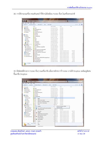 การติดตั้งและใช้งานโปรแกรม Dropbox

    38. การใช้งานบนเครื่อง คอมพิวเตอร์ ก็ใช้งานได้เหมือน Folder อื่นๆ ในเครื่องตามปกติ




    39. สิ่งพิเศษที่ต่างจาก Folder อื่นๆ บนเครื่อง คือ เมื่อเราคลิกขวา ที่ Folder ภายใต้ Dropbox จะมีเมนูพิเศษ
    ขึ้นมาชื่อ Dropbox




นายมงคล เต็งรุ่งโรจน์ , ผศ.ดร. กานดา สายแก้ว                                               หน้าที่ 27 จาก 32
ศูนย์คอมพิวเตอร์ มหาวิทยาลัยขอนแก่น                                                        11 พ.ย. 54
 