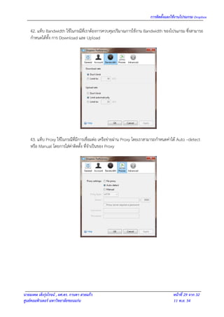 การติดตั้งและใช้งานโปรแกรม Dropbox

    42. แท็บ Bandwidth ใช้ในกรณีที่เราต้องการควบคุมปริมาณการใช้งาน Bandwidth ของโปรแกรม ซึ่งสามารถ
    กาหนดได้ทั้ง การ Download และ Upload




    43. แท็บ Proxy ใช้ในกรณีที่มีการเชื่อมต่อ เครือข่ายผ่าน Proxy โดยเราสามารถกาหนดค่าได้ Auto –detect
    หรือ Manual โดยการใส่ค่าติดตั้ง ที่จาเป็นของ Proxy




นายมงคล เต็งรุ่งโรจน์ , ผศ.ดร. กานดา สายแก้ว                                          หน้าที่ 29 จาก 32
ศูนย์คอมพิวเตอร์ มหาวิทยาลัยขอนแก่น                                                   11 พ.ย. 54
 