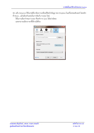 การติดตั้งและใช้งานโปรแกรม Dropbox

    44. แท็บ Advance ใช้ในกรณีที่เราต้องการเปลี่ยนที่จัดเก็บข้อมูล ของ Dropbox ในเครื่องคอมพิวเตอร์ โดยคลิก
    ที่ Move… แล้วเลือกตาแหน่งในการจัดเก็บ Folder ใหม่
         ใช้ในการเลือกกาหนด Folder ที่จะทาการ Sync ได้อย่างอิสระ
         และสามารถเลือกภาษาที่ใช้งานได้ด้วย




นายมงคล เต็งรุ่งโรจน์ , ผศ.ดร. กานดา สายแก้ว                                            หน้าที่ 30 จาก 32
ศูนย์คอมพิวเตอร์ มหาวิทยาลัยขอนแก่น                                                     11 พ.ย. 54
 