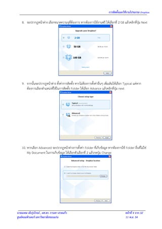 การติดตั้งและใช้งานโปรแกรม Dropbox

    8. จะปรากฎหน้าต่าง เลือกขนาดความจุที่ต้องการ หากต้องการใช้งานฟรี ให้เลือกที่ 2 GB แล้วคลิกที่ปุ่ม Next




    9. จากนั้นจะปรากฎหน้าต่าง ตั้งค่าการติดตั้ง หากไม่ต้องการตั้งค่าอื่นๆ เพิ่มเติมให้เลือก Typical แต่หาก
       ต้องการเลือกตาแหน่งที่ใช้ในการติดตั้ง Folder ให้เลือก Advance แล้วคลิกที่ปุ่ม next




    10. หากเลือก Advanced จะปรากฎหน้าต่างการตั้งค่า Folder ที่เก็บข้อมูล หากต้องการใช้ Folder อื่นที่ไม่ใช่
        My Document ในการเก็บข้อมูล ให้เลือกตัวเลือกที่ 2 แล้วกดปุ่ม Change




นายมงคล เต็งรุ่งโรจน์ , ผศ.ดร. กานดา สายแก้ว                                                หน้าที่ 4 จาก 32
ศูนย์คอมพิวเตอร์ มหาวิทยาลัยขอนแก่น                                                         11 พ.ย. 54
 