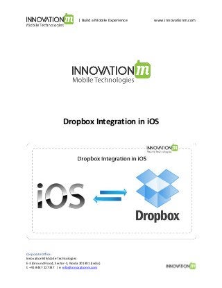 | Build a Mobile Experience

www.innovationm.com

Dropbox Integration in iOS

Corporate Office:
InnovationM Mobile Technologies
E-3 (Ground Floor), Sector-3, Noida 201301 (India)
t: +91 8447 227337 | e: info@innovationm.com

 