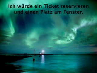 Ich würde ein Ticket reservieren
   und einen Platz am Fenster.
 