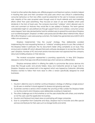 to look for other options like display ads, affiliate programs and freemium options. Analytics helped
in tracking free users and their conversion into paid users which was critical in understanding
consumer behaviour so that new offers could be presented to the user to increase conversion
rate. Majority of the users acquired were through word of mouth referrals and viral marketing
efforts rather than paid advertising. They focused on ease of use and reliability which paid
dividends in the form of loyal users. The company launched “votebox” which allowed users to
vote and comment on features they would like to see added in Dropbox. The team gained
considerable insight on user preferences through support forums and votebox, consumer surveys
were stopped. Team also devised better tools for satisfied users to spread the word about Dropbox
such as referral program. Dropbox’s 4 million users produced 2.8 million direct referral invites. About
2% to 3% of Dropbox’s users were paying customers, this implies they generated around $10 to $15
million annual revenue.
Dropbox implemented “stay the course” strategy. They deliberately avoided
implementing the most requesting feature on “votebox” enabling service to sync files outside of
the Dropbox folder in particular, the my documents folder citing complexity as an issue. They
announced a mobile API which allowed third party software developers to access files within the
user’s Dropbox. Number of PC and smart phone manufacturers had approached the company
about pre installing dropbox on their devices.
The Android ecosystem represented a promising opportunity, in May 2010 Dropbox
released a native iPad app and official Android app which served as a differentiator.
Dropbox remained distinct in offering the ability to synchronize files across devices into
share files through public and private folders. Mozy and Carbonite served as huge rivals to
Dropbox. Dropbox was ranked sixth in the segment which was topped by Carbonite. Ultimately
Dropbox wanted to follow their rival’s lead to offer a version specifically designed for small
businesses.
Problems
1. Houston’s dilemma was to whether continue Dropbox’s strategy of offering a single product
for all users or whether it should segment its diverse and growing user base.
2. Customers wanted a service which enables the synching of files outside the Dropbox folder
i.e. My Documents which Dropbox were deliberately avoiding to implement.
3. The other challenge was to find whether or not the users shared files with others, and whether
or not the users used the application for business.
4. Houston and Ferdowsi had mixed views on partnering with large companies.
5. Due to competition from Carbonite and Mozy, Dropbox had to innovate and offer special
services and features for their users such as storage facility and rental.
 