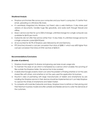 Situational Analysis
 Dropbox synchronizes files across your computers and your team’s computers. It’s better than
email, uploading or a Windows file share.
 It’s seamlessly integrated into Windows, but there’s also a web interface. It also stores past
versions of documents, handles huge files gracefully, and works both through firewall and
offline.
 Mozy’s service was free for up to 2GB of storage; unlimited storage for a single computer was
available for $4.95 per month.
 Carbonite did not offer free service (other than 15 day trials); its unlimited storage service for
a single computer costed $54.95/year.
 US accounted for 32.7% of Dropbox users followed by UK and Germany.
 FTP (inactive) showed a cost per conversion that sticks of $388.11 which was 66% higher than
cost per conversion that sticks of SYNC (active) of $233.31.
Recommendations/Conclusions
(In order of problems)
1. Dropbox should segment its diverse and growing user base as per usage rate.
2. To maintain the ease of use which is hampered by a service which enables the synching of
files outside the Dropbox folder, the service has to be avoided.
3. A dedicated Google analytics team can solve the problem of finding whether or not the users
shared files with others, and whether or not the users used the application for business.
4. Houston’s idea of partnering with large manufacturers of tablets and smartphone by pre
installing the Dropbox service in their devices should be implemented as it can help Dropbox
to capture the whole of smartphone and tablet market.
5. To compete with rivals like Carbonite and Mozy, Dropbox have to rethink on their pricing and
their freemium business model and offer suitable and flexible service to cater the demands of
the customers.
 