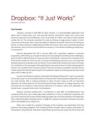 Dropbox: “It Just Works”
By: Sindoor and Varun.
Case Synopsis
Dropbox, founded in April 2007 by Drew Houston, is a downloadable application that
allows users to easily share, sync, and store files (photos, documents, videos, etc.) across most
personal computers and smartphones. It has a user base of 7 million, two thirds of whom resided
outside the U.S. The company reached this scale by offering a single product version to both
consumers and business users. Customers relied on dropbox for specific tasks such as backing up
photos, running a startup or collaborating on Office documents. Users were constantly requesting
new features, many of which would violate the company’s commitment to offering a simple easy-
to-use product.
Houston graduated from MIT in January 2006 with a bachelor’s degree in computer
engineering. After setting up a couple of startups he was looking for something more challenging.
Once he left his USB flash drive at home and went to Manhattan, where he was frustrated not to
find it and this made him come up with a concept of developing a service to sync and share files
between personal computers over the internet. He recruited Arash Ferdowsi who was an MIT drop
out, to help him in this new project. Although Dropbox was a late entrant in the file sharing segment
Houston was confident that it would succeed in the face of intense competition and also due to
marker researchers like IDC predicting that the worldwide market for online backup services would
grow to $715 million by 2011.
Houston and Ferdowsi created a prototype that allowed Windows PC users to access files
of any size or type via an encrypted Internet connection from other Drop-Box enabled PCs or from
any web browser. With a working prototype in hand, Houston came up with an innovative
approach for testing demand. He had produced recruiting videos for his college fraternity; with
this know-how he created a three-minute screencast of a product demo and uploaded it to
Hacker News, a popular online forum for developers.
Dropbox received funding from Y Combinator in April 2007 of $15,000.Houston had
understood that they can’t make sales unless certified by IT and no certificate is obtained until
you have a track record. So they started targeting single users and not businesses in the beginning.
They adopted Guerilla marketing tactics. In 2008 the company launched its Windows and Mac
clients and added a Linux version too.
There was a need for a product manager as the company was expanding and new
products were being designed. Their marketing efforts included search engine optimization of
their product using Adwords. Paid search advertising was proving very costly and hence they had
 