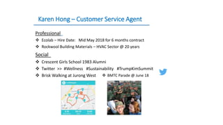 Karen Hong – Customer Service Agent
Professional
 Ecolab – Hire Date: Mid May 2018 for 6 months contract
 Rockwool Building Materials – HVAC Sector @ 20 years
Social
 Crescent Girls School 1983 Alumni
 Twitter >> #Wellness #Sustainability #TrumpKimSummit
 Brisk Walking at Jurong West  BMTC Parade @ June 18
 