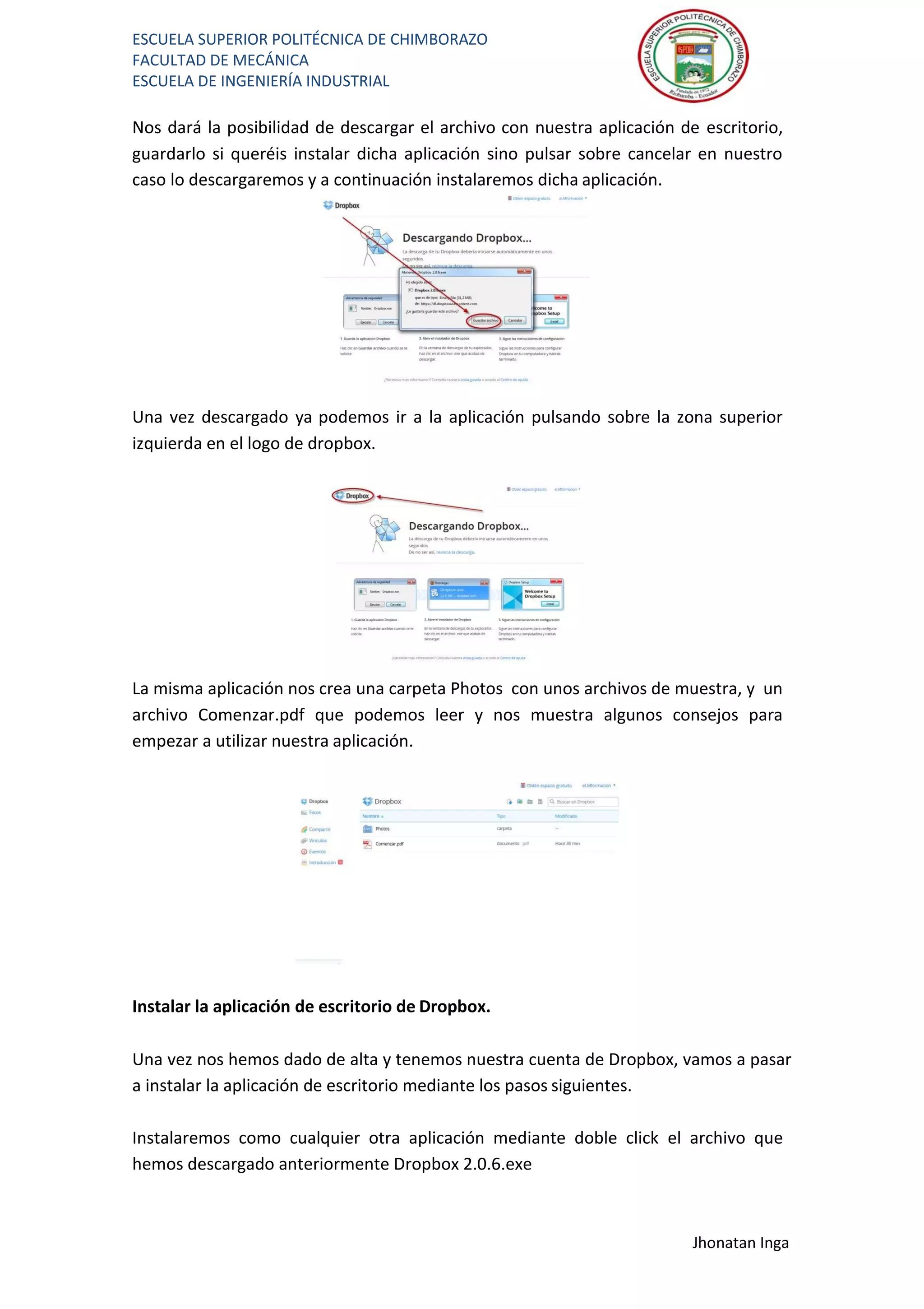 ESCUELA SUPERIOR POLITÉCNICA DE CHIMBORAZO
FACULTAD DE MECÁNICA
ESCUELA DE INGENIERÍA INDUSTRIAL
Jhonatan Inga
Nos dará la posibilidad de descargar el archivo con nuestra aplicación de escritorio,
guardarlo si queréis instalar dicha aplicación sino pulsar sobre cancelar en nuestro
caso lo descargaremos y a continuación instalaremos dicha aplicación.
Una vez descargado ya podemos ir a la aplicación pulsando sobre la zona superior
izquierda en el logo de dropbox.
La misma aplicación nos crea una carpeta Photos con unos archivos de muestra, y un
archivo Comenzar.pdf que podemos leer y nos muestra algunos consejos para
empezar a utilizar nuestra aplicación.
Instalar la aplicación de escritorio de Dropbox.
Una vez nos hemos dado de alta y tenemos nuestra cuenta de Dropbox, vamos a pasar
a instalar la aplicación de escritorio mediante los pasos siguientes.
Instalaremos como cualquier otra aplicación mediante doble click el archivo que
hemos descargado anteriormente Dropbox 2.0.6.exe
 