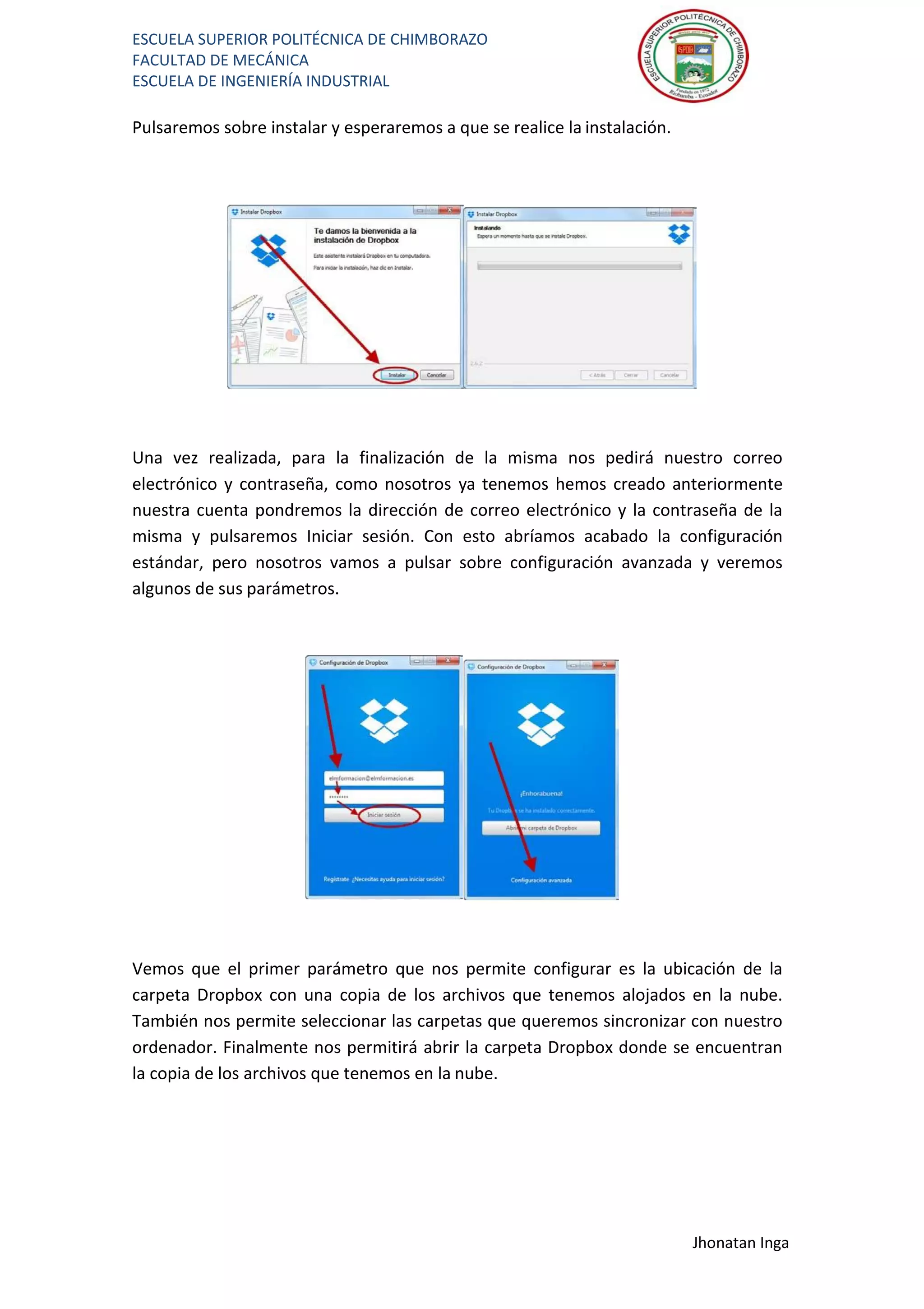 ESCUELA SUPERIOR POLITÉCNICA DE CHIMBORAZO
FACULTAD DE MECÁNICA
ESCUELA DE INGENIERÍA INDUSTRIAL
Jhonatan Inga
Pulsaremos sobre instalar y esperaremos a que se realice la instalación.
Una vez realizada, para la finalización de la misma nos pedirá nuestro correo
electrónico y contraseña, como nosotros ya tenemos hemos creado anteriormente
nuestra cuenta pondremos la dirección de correo electrónico y la contraseña de la
misma y pulsaremos Iniciar sesión. Con esto abríamos acabado la configuración
estándar, pero nosotros vamos a pulsar sobre configuración avanzada y veremos
algunos de sus parámetros.
Vemos que el primer parámetro que nos permite configurar es la ubicación de la
carpeta Dropbox con una copia de los archivos que tenemos alojados en la nube.
También nos permite seleccionar las carpetas que queremos sincronizar con nuestro
ordenador. Finalmente nos permitirá abrir la carpeta Dropbox donde se encuentran
la copia de los archivos que tenemos en la nube.
 